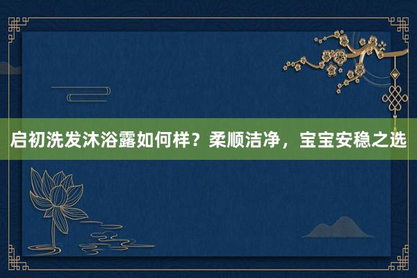 启初洗发沐浴露如何样？柔顺洁净，宝宝安稳之选