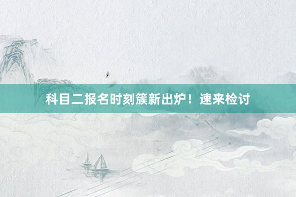 科目二报名时刻簇新出炉！速来检讨